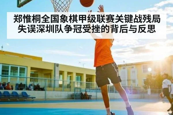 郑惟桐全国象棋甲级联赛关键战残局失误深圳队争冠受挫的背后与反思 - stake